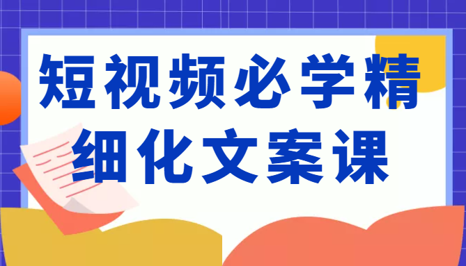 短视频必学精细化文案课，提升你的内容创作能力、升级迭代能力和变现力（价值333元）-薪火元源库