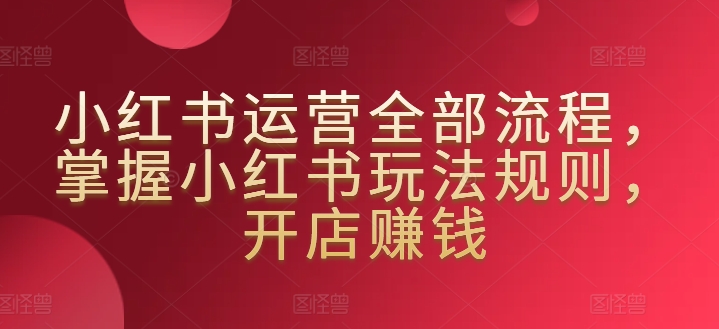小红书运营全部流程，掌握小红书玩法规则，开店赚钱-第一资源库