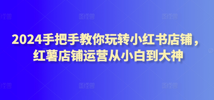 2024手把手教你玩转小红书店铺，红薯店铺运营从小白到大神-第一资源库
