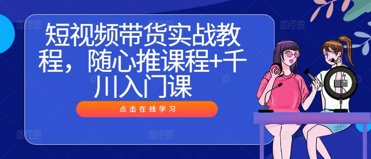 短视频带货实战教程，随心推课程+千川入门课-第一资源库
