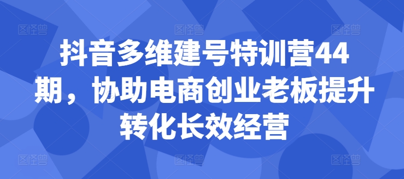 抖音多维建号特训营44期，协助电商创业老板提升转化长效经营-第一资源库
