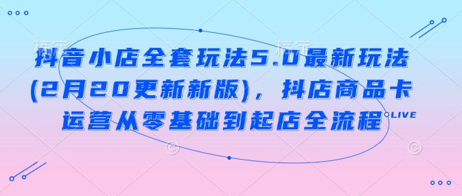 抖音小店全套玩法5.0最新玩法(2月20更新新版)，抖店商品卡运营从零基础到起店全流程-第一资源库